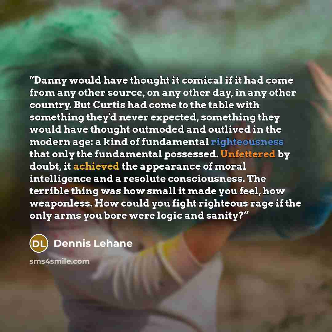 “Danny would have thought it comical if it had come from any other source, on any other day, in any other country. But Curtis had come to the table with something they'd never expected, something they would have thought outmoded and outlived in the modern age: a kind of fundamental righteousness…” quote by Dennis Lehane