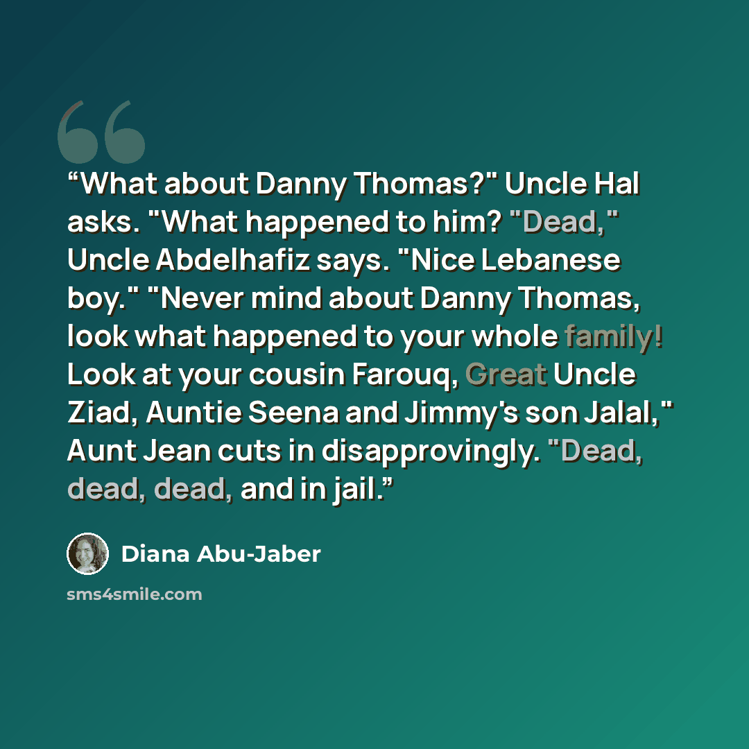 “What about Danny Thomas?" Uncle Hal asks. "What happened to him? "Dead," Uncle Abdelhafiz says. "Nice Lebanese boy." "Never mind about Danny Thomas, look what happened to your whole family! Look at your cousin Farouq, Great Uncle Ziad, Auntie Seena and Jimmy's son Jalal," Aunt Jean cuts in…” quote by Diana Abu-Jaber