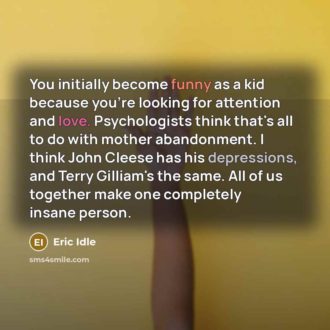 “You initially become funny as a kid because you're looking for attention and love. Psychologists think that's all to do with mother abandonment. I think John Cleese has his depressions, and Terry Gilliam's the same. All of us together make one completely insane person.” quote by Eric Idle