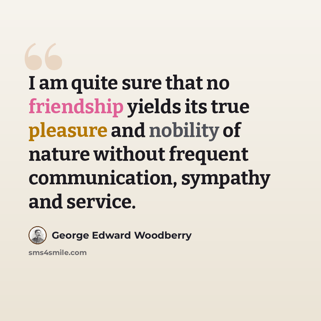 “I am quite sure that no friendship yields its true pleasure and nobility of nature without frequent communication, sympathy and service.” quote by George Edward Woodberry