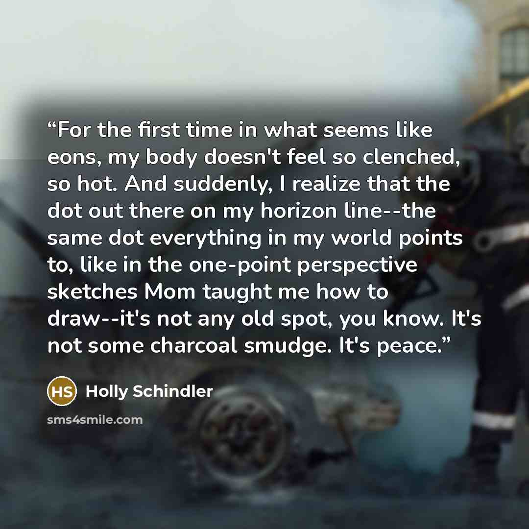 “For the first time in what seems like eons, my body doesn't feel so clenched, so hot. And suddenly, I realize that the dot out there on my horizon line--the same dot everything in my world points to, like in the one-point perspective sketches Mom taught me how to draw--it's not any old spot, you…” quote by Holly Schindler