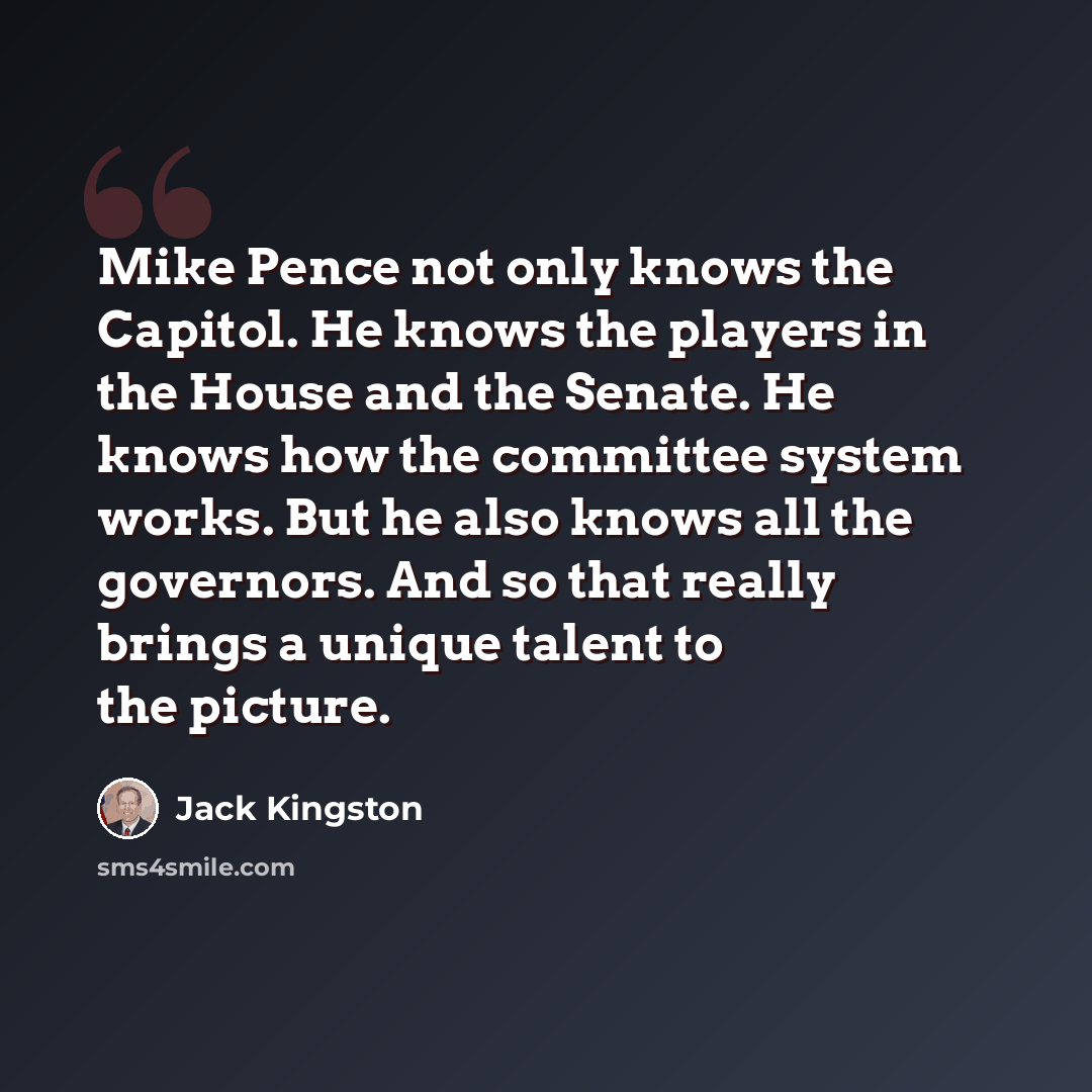“Mike Pence not only knows the Capitol. He knows the players in the House and the Senate. He knows how the committee system works. But he also knows all the governors. And so that really brings a unique talent to the picture.” quote by Jack Kingston