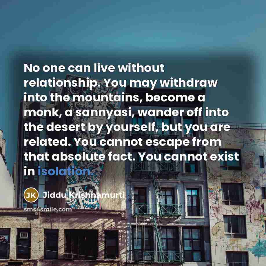 “No one can live without relationship. You may withdraw into the mountains, become a monk, a sannyasi, wander off into the desert by yourself, but you are related. You cannot escape from that absolute fact. You cannot exist in isolation.” quote by Jiddu Krishnamurti