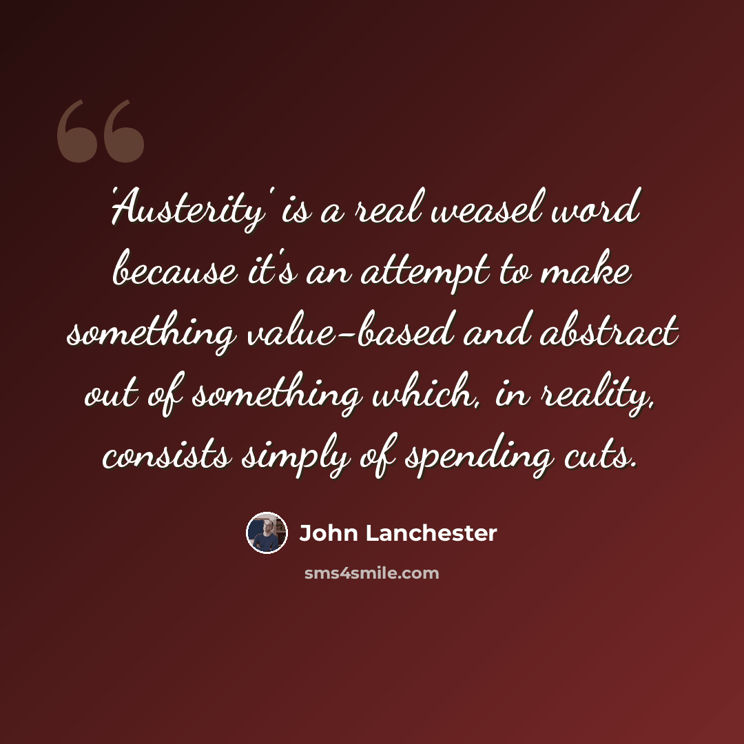 “'Austerity' is a real weasel word because it's an attempt to make something value-based and abstract out of something which, in reality, consists simply of spending cuts.” quote by John Lanchester