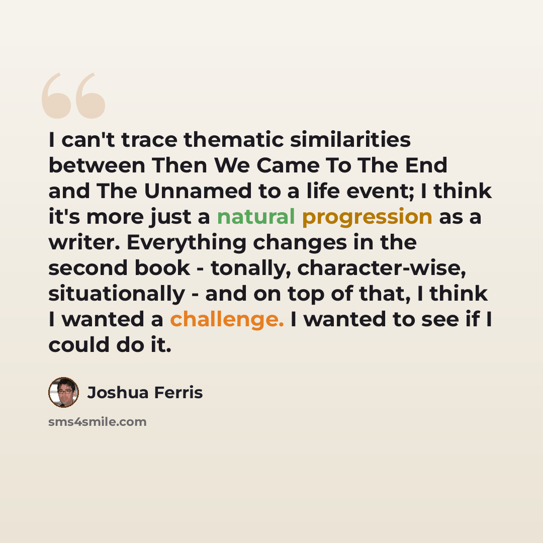 “I can't trace thematic similarities between Then We Came To The End and The Unnamed to a life event; I think it's more just a natural progression as a writer. Everything changes in the second book - tonally, character-wise, situationally - and on top of that, I think I wanted a challenge. I wanted…” quote by Joshua Ferris