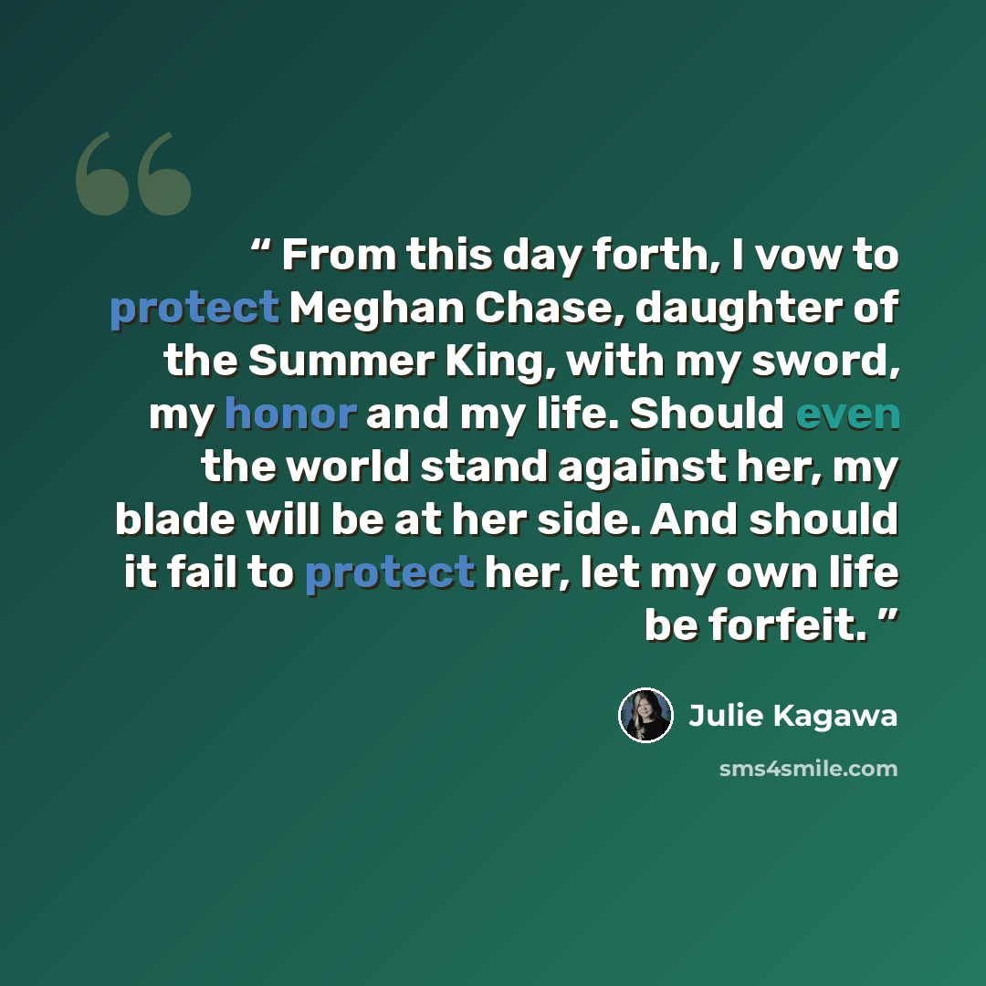 “From this day forth, I vow to protect Meghan Chase, daughter of the Summer King, with my sword, my honor and my life. Should even the world stand against her, my blade will be at her side. And should it fail to protect her, let my own life be forfeit.” quote by Julie Kagawa
