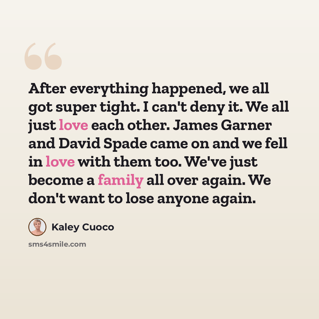 “After everything happened, we all got super tight. I can't deny it. We all just love each other. James Garner and David Spade came on and we fell in love with them too. We've just become a family all over again. We don't want to lose anyone again.” quote by Kaley Cuoco