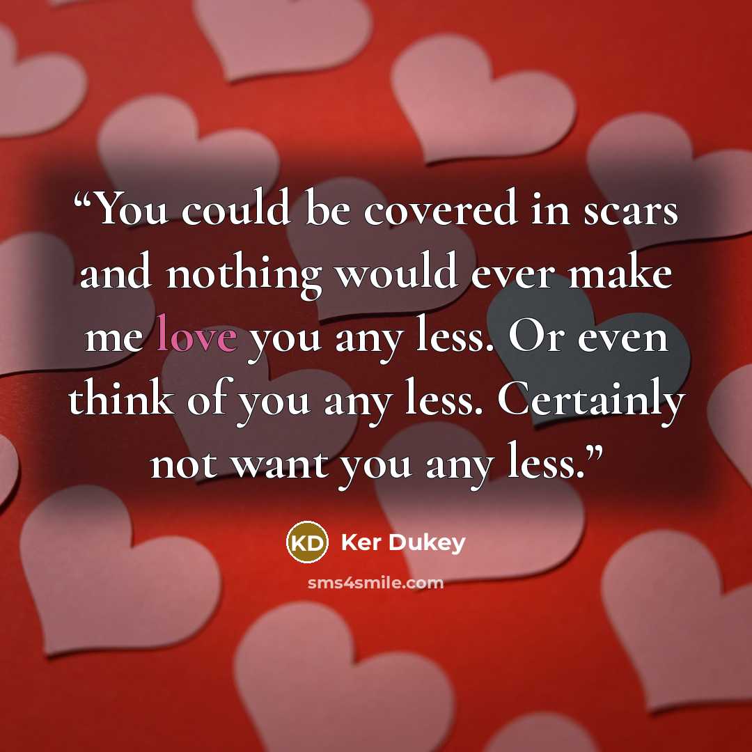 “You could be covered in scars and nothing would ever make me love you any less. Or even think of you any less. Certainly not want you any less.” quote by Ker Dukey