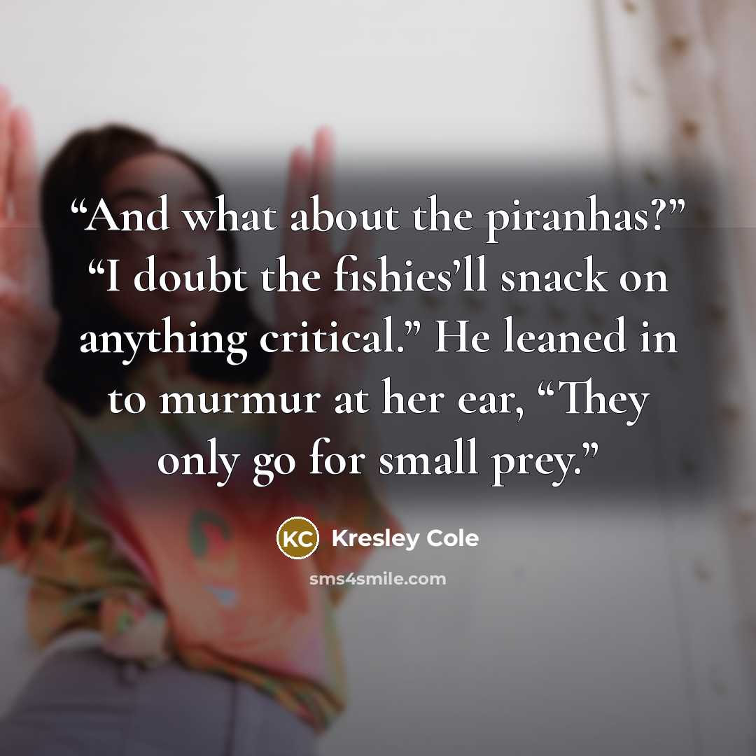 “And what about the piranhas?” “I doubt the fishies’ll snack on anything critical.” He leaned in to murmur at her ear, “They only go for small prey.” quote by Kresley Cole