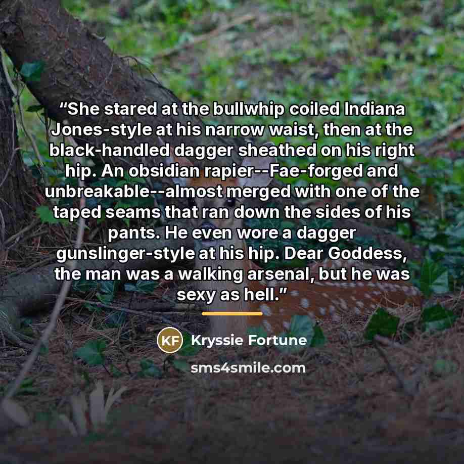 “She stared at the bullwhip coiled Indiana Jones-style at his narrow waist, then at the black-handled dagger sheathed on his right hip. An obsidian rapier--Fae-forged and unbreakable--almost merged with one of the taped seams that ran down the sides of his pants. He even wore a dagger…” quote by Kryssie Fortune