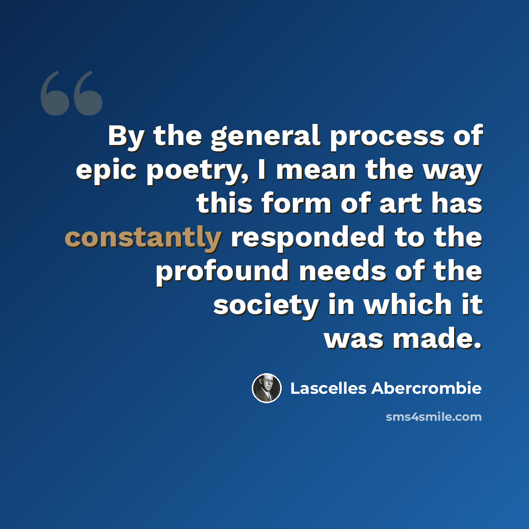 “By the general process of epic poetry, I mean the way this form of art has constantly responded to the profound needs of the society in which it was made.” quote by Lascelles Abercrombie