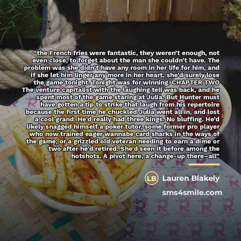 “the French fries were fantastic, they weren’t enough, not even close, to forget about the man she couldn’t have. The problem was she didn’t have any room in her life for him, and if she let him linger any more in her heart, she’d surely lose the game tonight. Tonight was for winning. CHAPTER TWO…” quote by Lauren Blakely