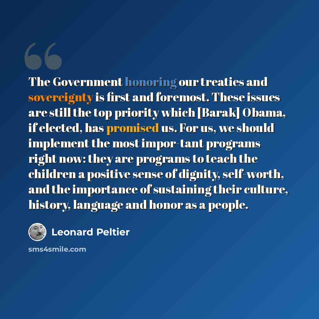 “The Government honoring our treaties and sovereignty is first and foremost. These issues are still the top priority which [Barak] Obama, if elected, has promised us. For us, we should implement the most impor-tant programs right now: they are programs to teach the children a positive sense of…” quote by Leonard Peltier