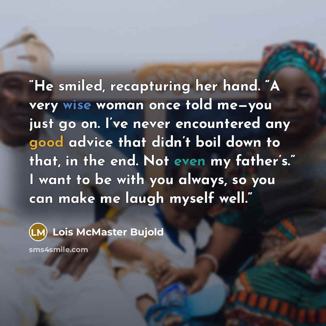 “He smiled, recapturing her hand. “A very wise woman once told me—you just go on. I’ve never encountered any good advice that didn’t boil down to that, in the end. Not even my father’s.” I want to be with you always, so you can make me laugh myself well.” quote by Lois McMaster Bujold