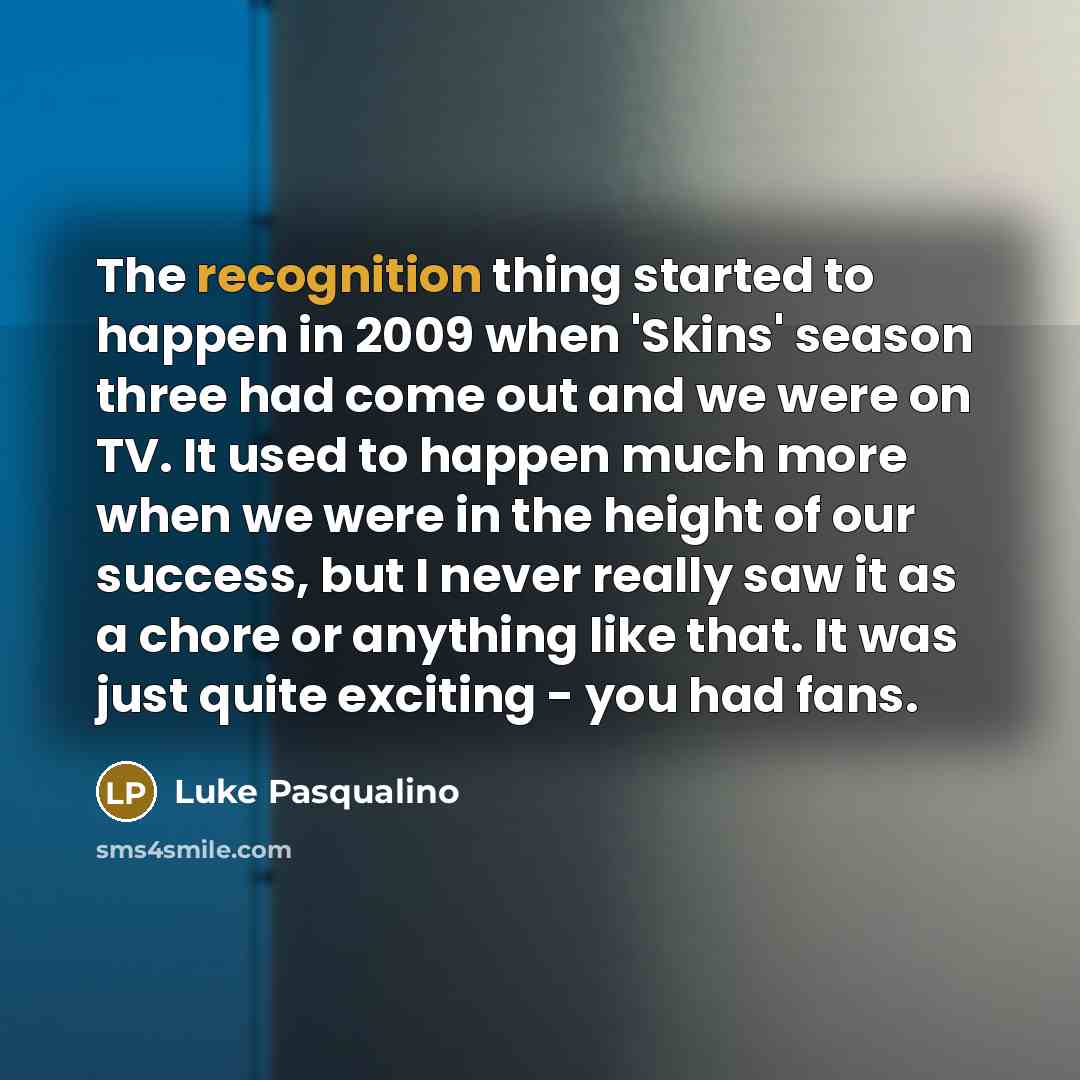 “The recognition thing started to happen in 2009 when 'Skins' season three had come out and we were on TV. It used to happen much more when we were in the height of our success, but I never really saw it as a chore or anything like that. It was just quite exciting - you had fans.” quote by Luke Pasqualino