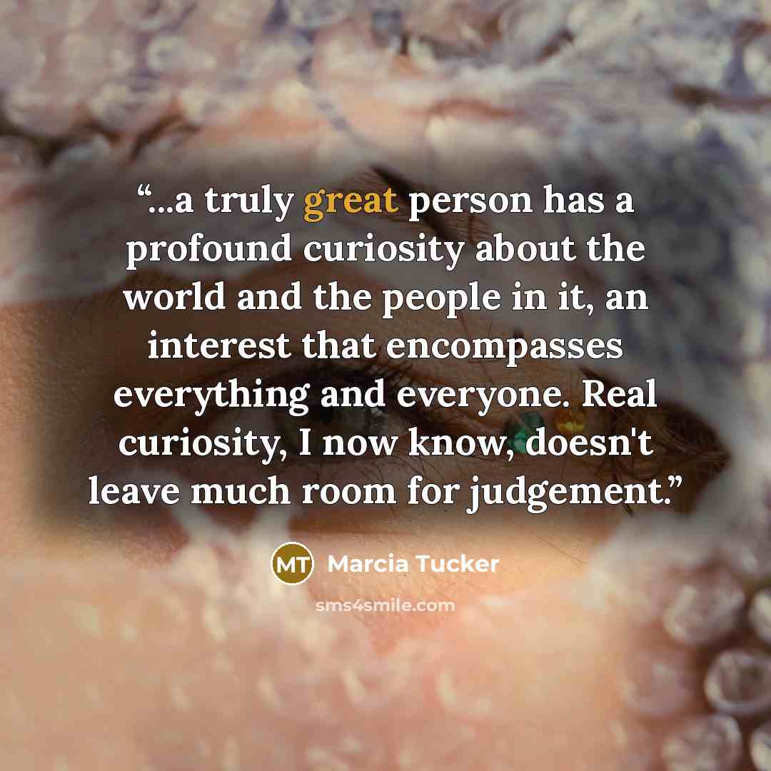 “...a truly great person has a profound curiosity about the world and the people in it, an interest that encompasses everything and everyone. Real curiosity, I now know, doesn't leave much room for judgement.” quote by Marcia Tucker