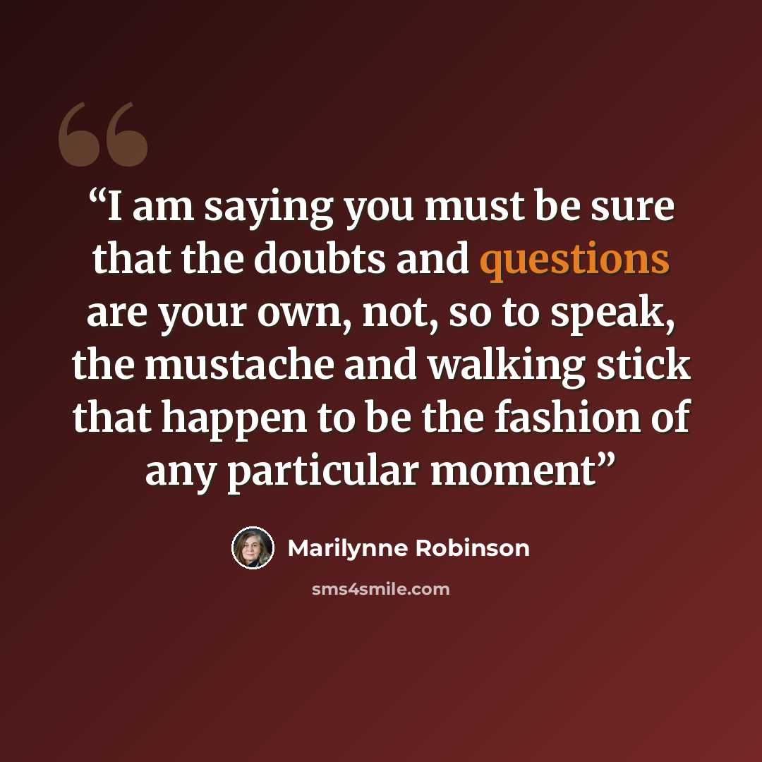 “I am saying you must be sure that the doubts and questions are your own, not, so to speak, the mustache and walking stick that happen to be the fashion of any particular moment” quote by Marilynne Robinson
