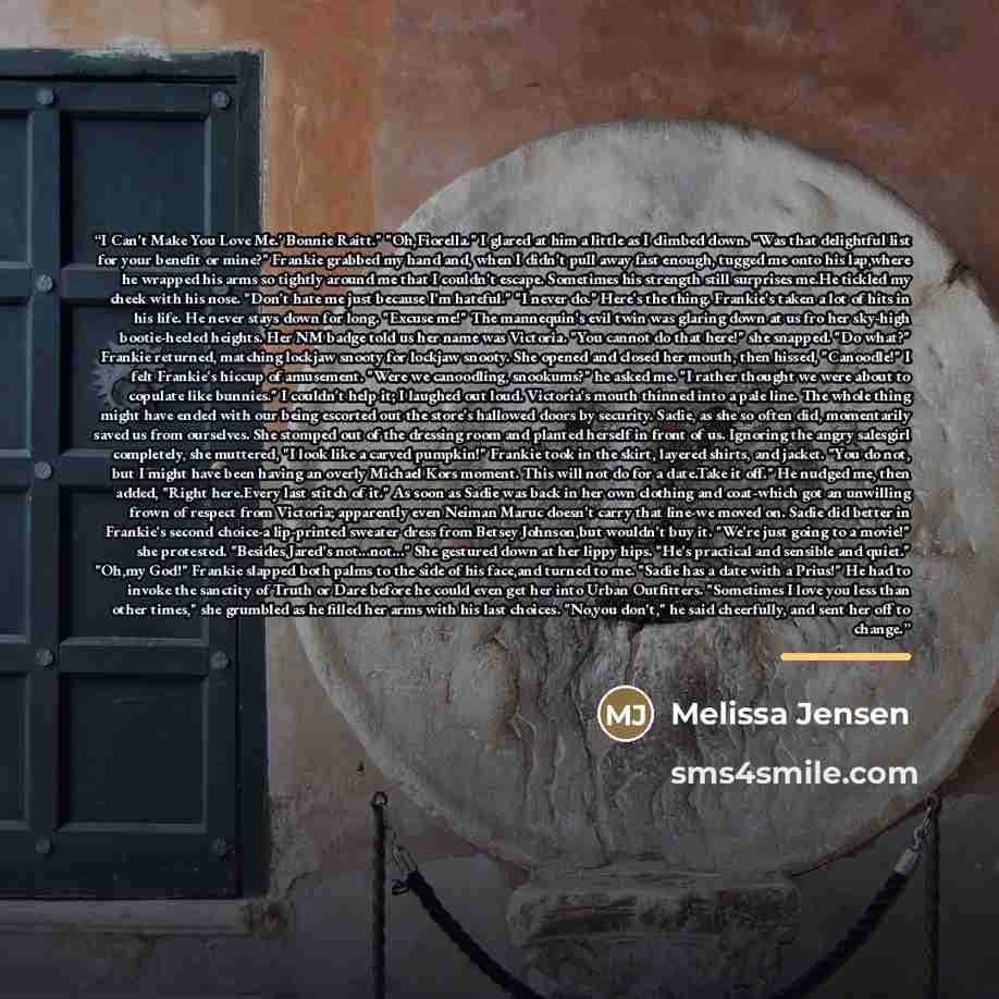 “I Can't Make You Love Me.' Bonnie Raitt." "Oh,Fiorella." I glared at him a little as I climbed down. "Was that delightful list for your benefit or mine?" Frankie grabbed my hand and, when I didn't pull away fast enough, tugged me onto his lap,where he wrapped his arms so tightly around me that I…” quote by Melissa Jensen