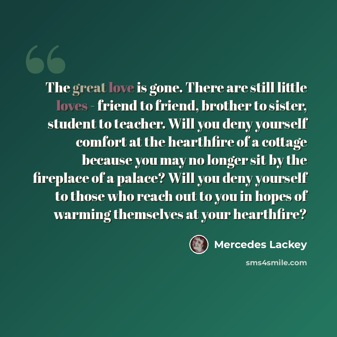 “The great love is gone. There are still little loves - friend to friend, brother to sister, student to teacher. Will you deny yourself comfort at the hearthfire of a cottage because you may no longer sit by the fireplace of a palace? Will you deny yourself to those who reach out to you in hopes of…” quote by Mercedes Lackey