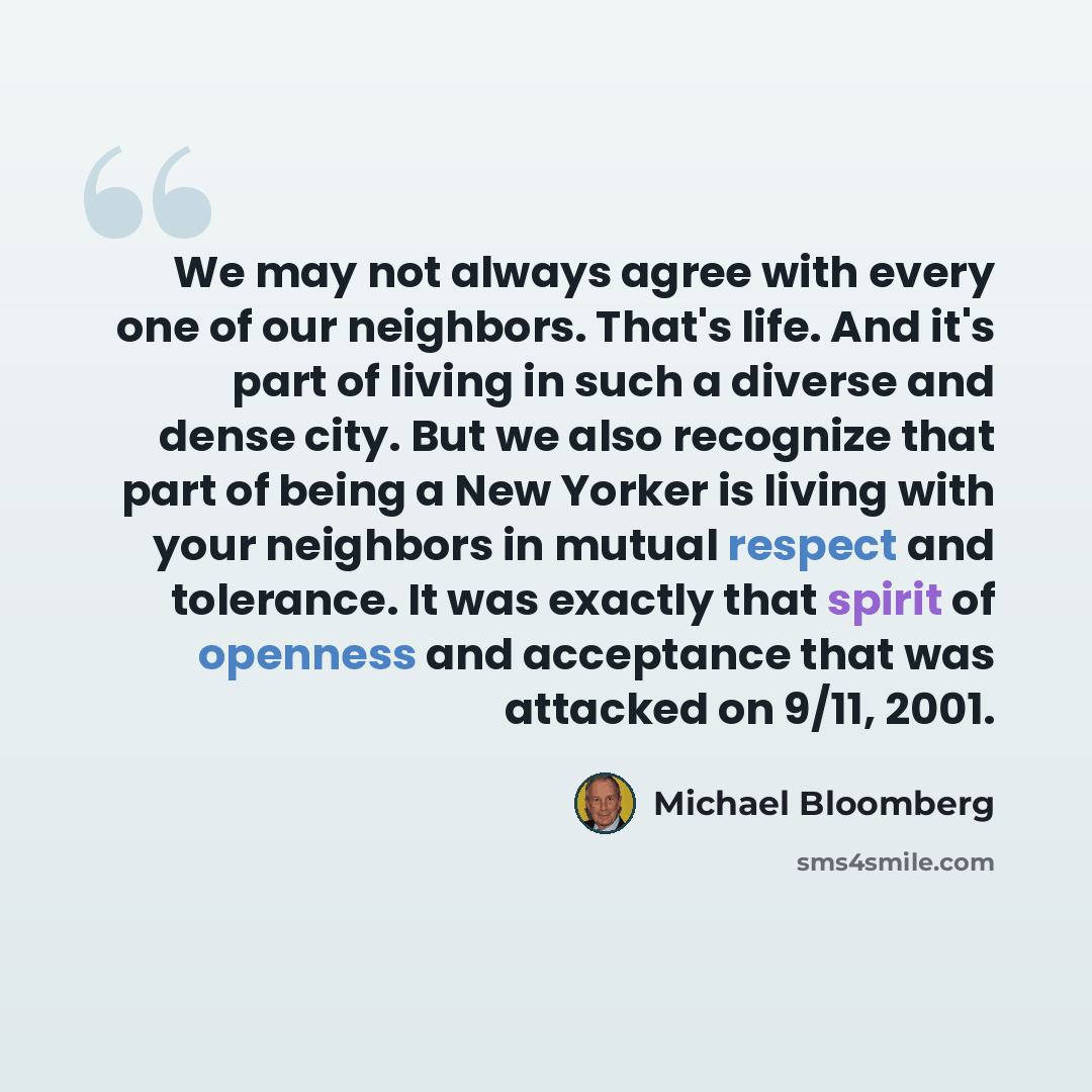 “We may not always agree with every one of our neighbors. That's life. And it's part of living in such a diverse and dense city. But we also recognize that part of being a New Yorker is living with your neighbors in mutual respect and tolerance. It was exactly that spirit of openness and acceptance…” quote by Michael Bloomberg