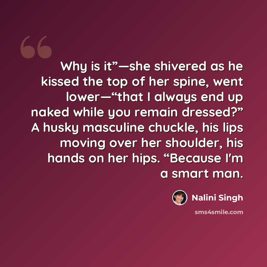 “Why is it”—she shivered as he kissed the top of her spine, went lower—“that I always end up naked while you remain dressed?” A husky masculine chuckle, his lips moving over her shoulder, his hands on her hips. “Because I'm a smart man.” quote by Nalini Singh