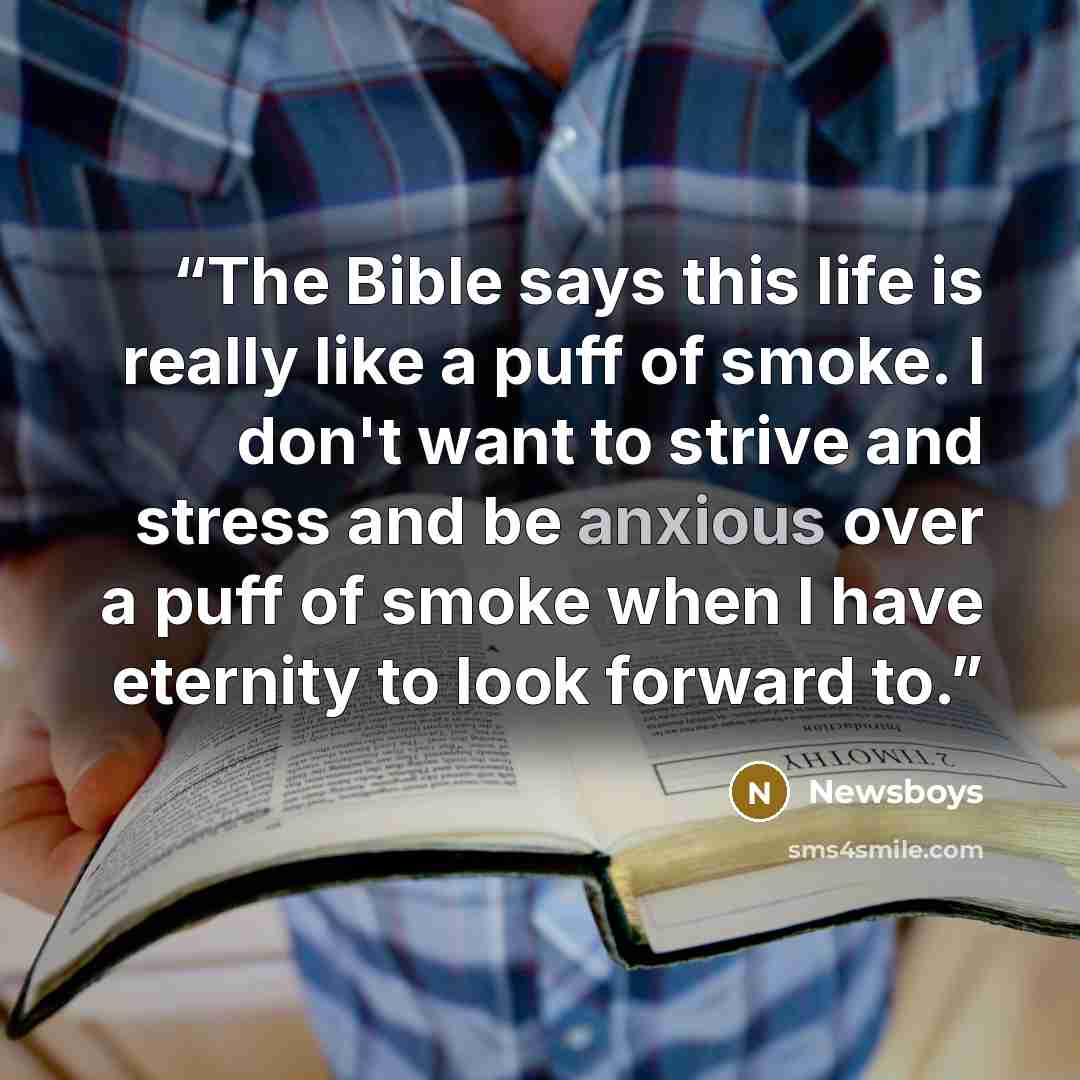 “The Bible says this life is really like a puff of smoke. I don't want to strive and stress and be anxious over a puff of smoke when I have eternity to look forward to.” quote by Newsboys