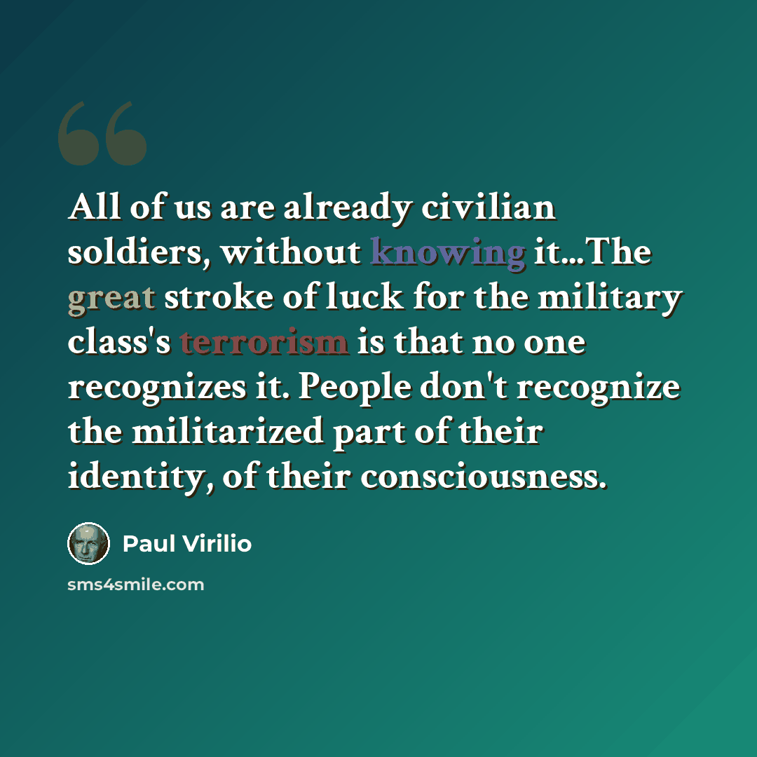 “All of us are already civilian soldiers, without knowing it...The great stroke of luck for the military class's terrorism is that no one recognizes it. People don't recognize the militarized part of their identity, of their consciousness.” quote by Paul Virilio