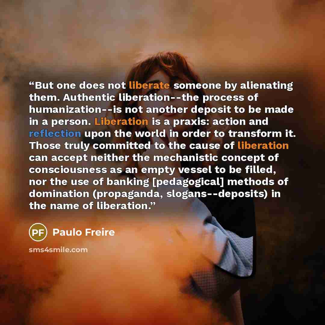 “But one does not liberate someone by alienating them. Authentic liberation--the process of humanization--is not another deposit to be made in a person. Liberation is a praxis: action and reflection upon the world in order to transform it. Those truly committed to the cause of liberation can accept…” quote by Paulo Freire
