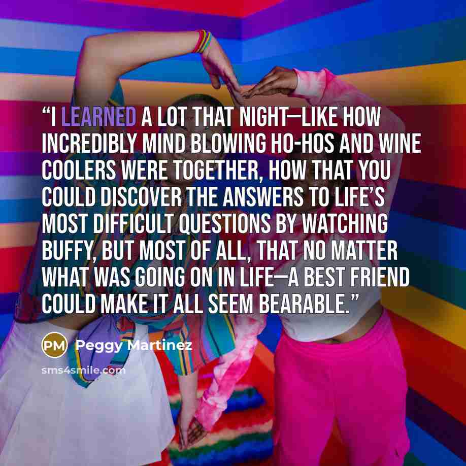 “I learned a lot that night—like how incredibly mind blowing ho-hos and wine coolers were together, how that you could discover the answers to life’s most difficult questions by watching Buffy, but most of all, that no matter what was going on in life—a best friend could make it all seem bearable.” quote by Peggy Martinez