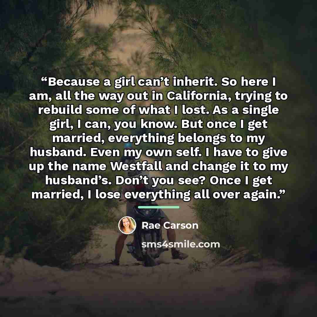 “Because a girl can’t inherit. So here I am, all the way out in California, trying to rebuild some of what I lost. As a single girl, I can, you know. But once I get married, everything belongs to my husband. Even my own self. I have to give up the name Westfall and change it to my husband’s. Don’t…” quote by Rae Carson