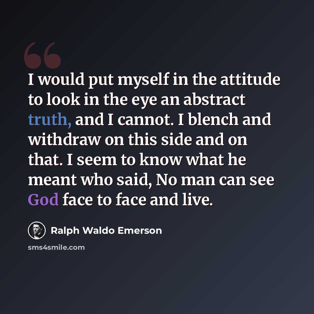 “I would put myself in the attitude to look in the eye an abstract truth, and I cannot. I blench and withdraw on this side and on that. I seem to know what he meant who said, No man can see God face to face and live.” quote by Ralph Waldo Emerson