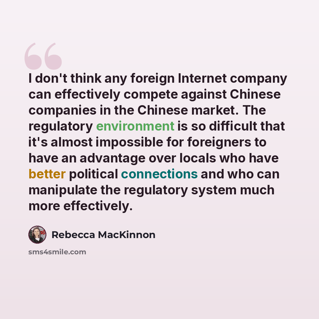 “I don't think any foreign Internet company can effectively compete against Chinese companies in the Chinese market. The regulatory environment is so difficult that it's almost impossible for foreigners to have an advantage over locals who have better political connections and who can manipulate…” quote by Rebecca MacKinnon