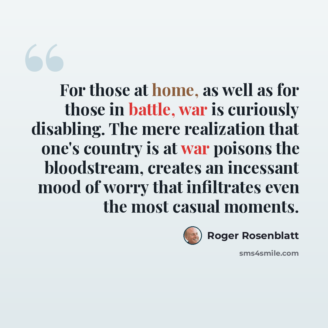 “For those at home, as well as for those in battle, war is curiously disabling. The mere realization that one's country is at war poisons the bloodstream, creates an incessant mood of worry that infiltrates even the most casual moments.” quote by Roger Rosenblatt