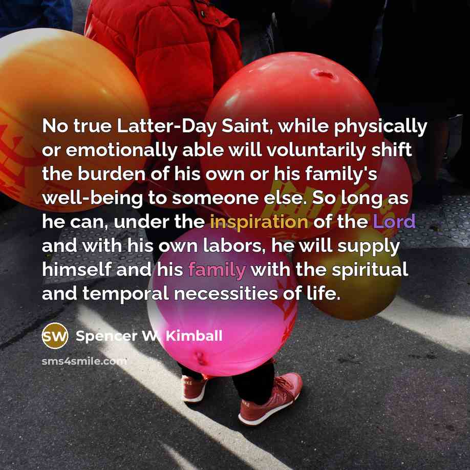 “No true Latter-Day Saint, while physically or emotionally able will voluntarily shift the burden of his own or his family's well-being to someone else. So long as he can, under the inspiration of the Lord and with his own labors, he will supply himself and his family with the spiritual and…” quote by Spencer W. Kimball