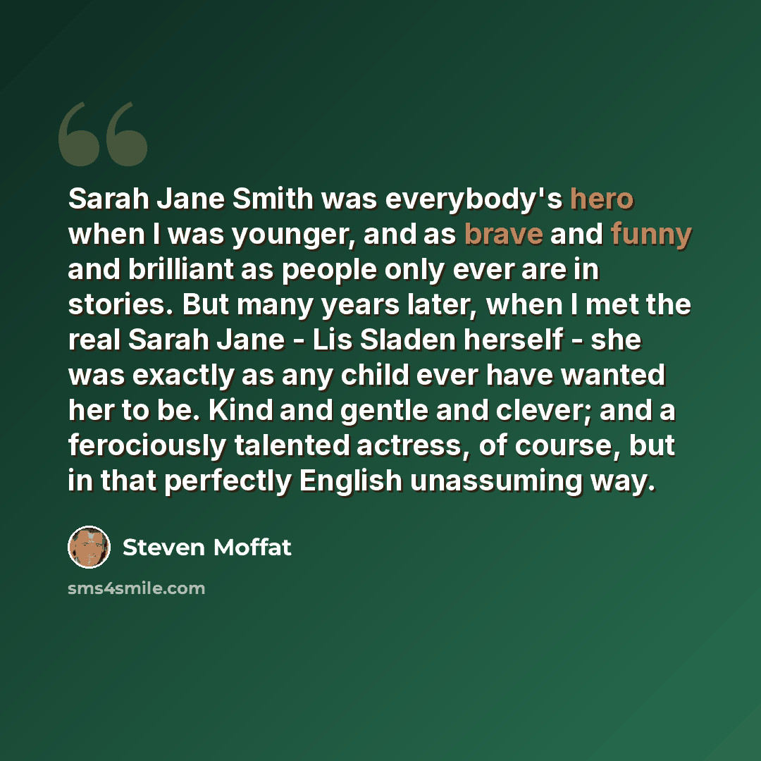 “Sarah Jane Smith was everybody's hero when I was younger, and as brave and funny and brilliant as people only ever are in stories. But many years later, when I met the real Sarah Jane - Lis Sladen herself - she was exactly as any child ever have wanted her to be. Kind and gentle and clever; and a…” quote by Steven Moffat