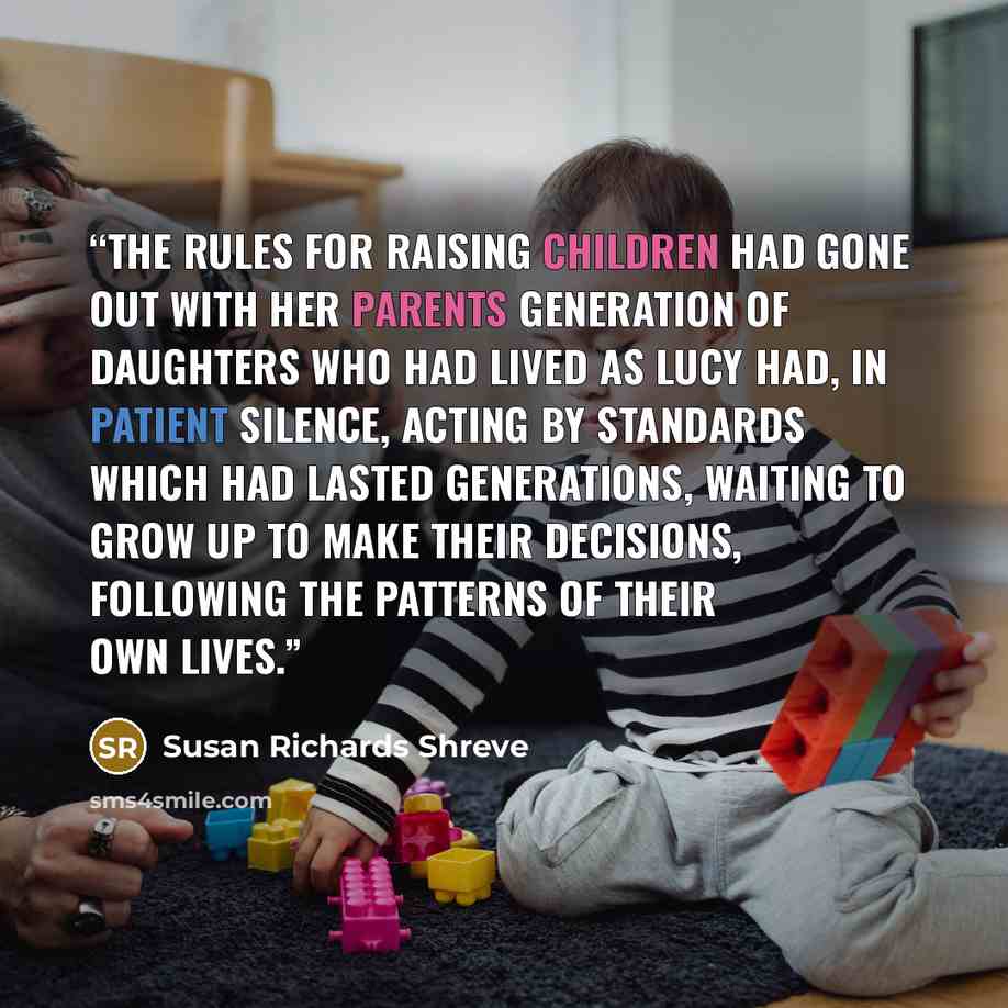 “The rules for raising children had gone out with her parents generation of daughters who had lived as Lucy had, in patient silence, acting by standards which had lasted generations, waiting to grow up to make their decisions, following the patterns of their own lives.” quote by Susan Richards Shreve