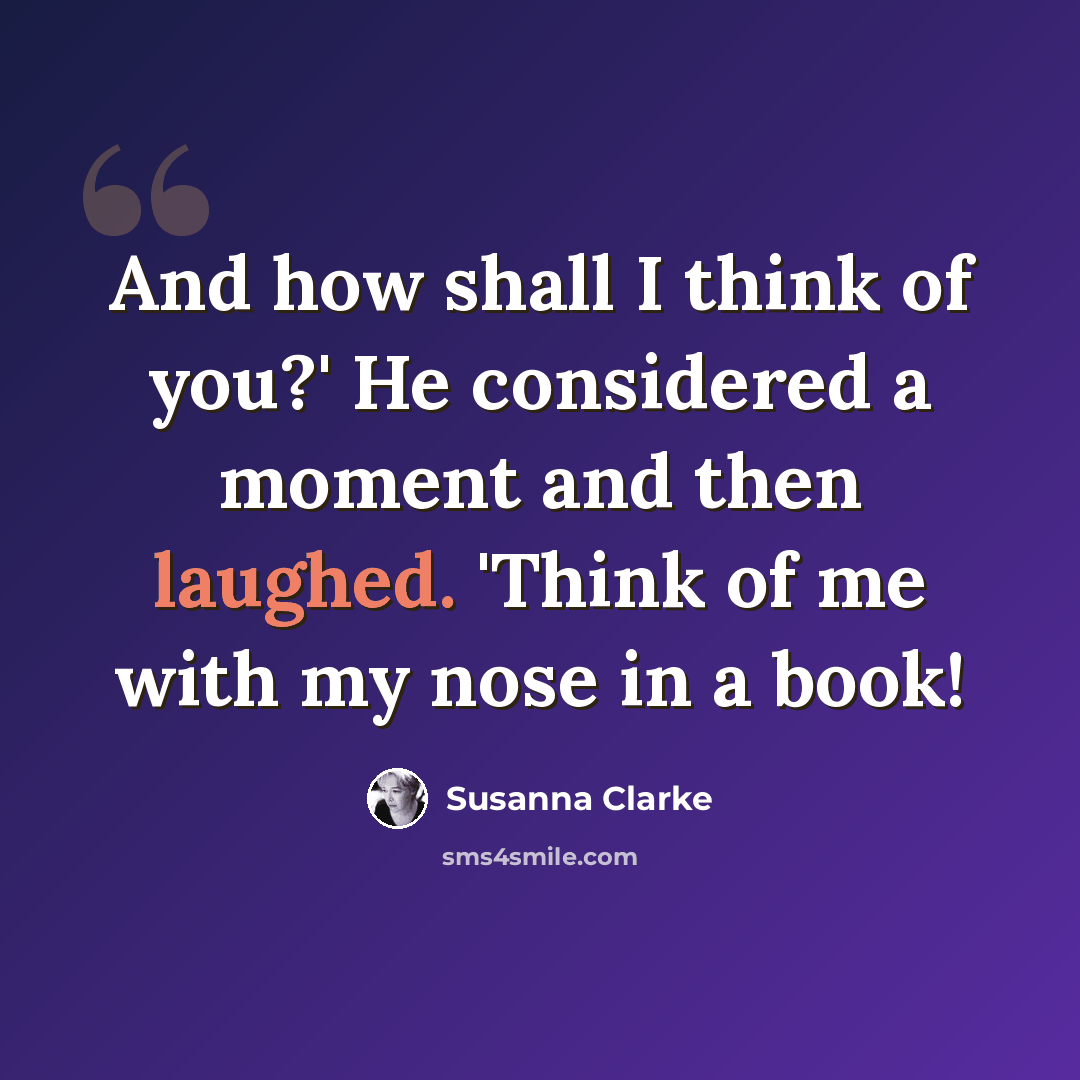 “And how shall I think of you?' He considered a moment and then laughed. 'Think of me with my nose in a book!” quote by Susanna Clarke