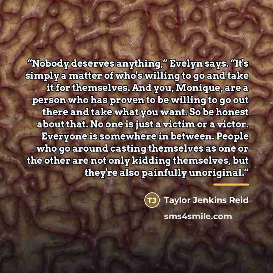 “Nobody deserves anything,” Evelyn says. “It's simply a matter of who's willing to go and take it for themselves. And you, Monique, are a person who has proven to be willing to go out there and take what you want. So be honest about that. No one is just a victim or a victor. Everyone is somewhere…” quote by Taylor Jenkins Reid