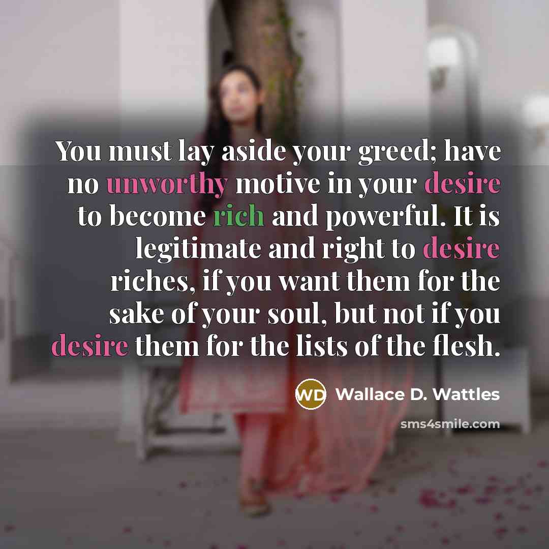 “You must lay aside your greed; have no unworthy motive in your desire to become rich and powerful. It is legitimate and right to desire riches, if you want them for the sake of your soul, but not if you desire them for the lists of the flesh.” quote by Wallace D. Wattles