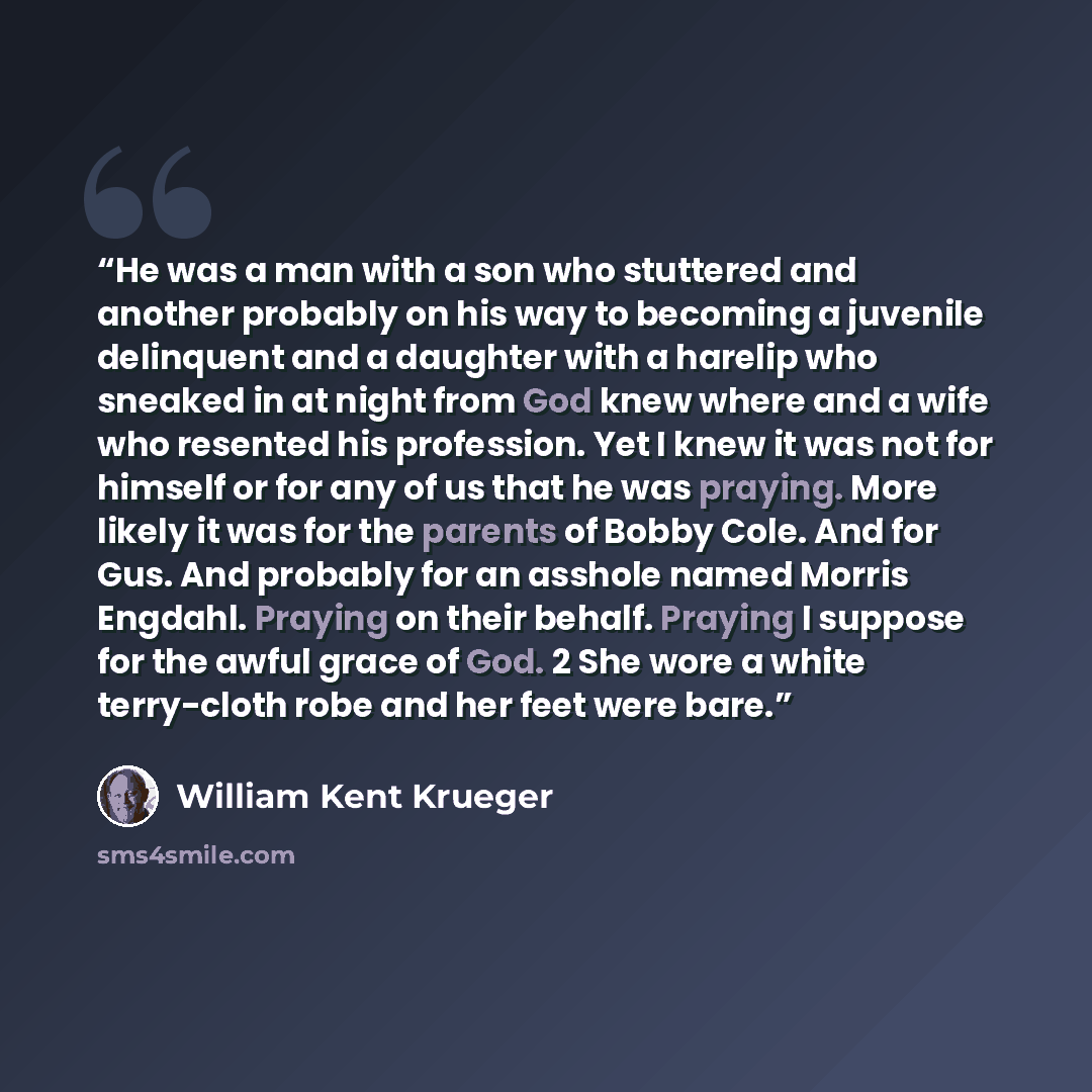 “He was a man with a son who stuttered and another probably on his way to becoming a juvenile delinquent and a daughter with a harelip who sneaked in at night from God knew where and a wife who resented his profession. Yet I knew it was not for himself or for any of us that he was praying. More…” quote by William Kent Krueger