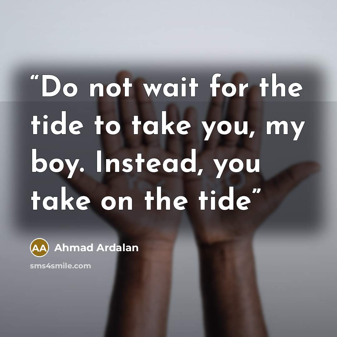 “Do not wait for the tide to take you, my boy. Instead, you take on the tide” quote by Ahmad Ardalan