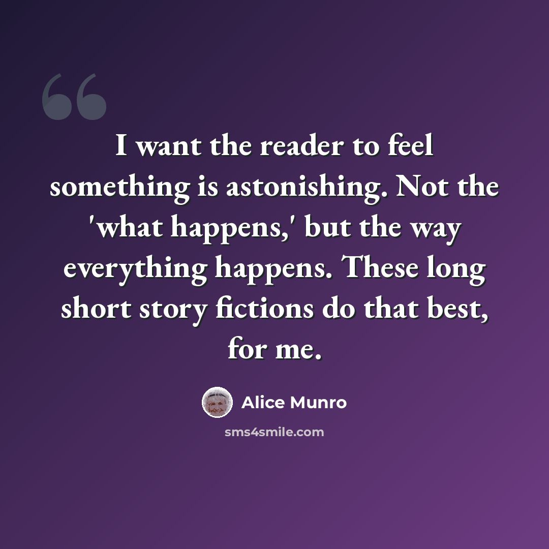 “I want the reader to feel something is astonishing. Not the 'what happens,' but the way everything happens. These long short story fictions do that best, for me.” quote by Alice Munro