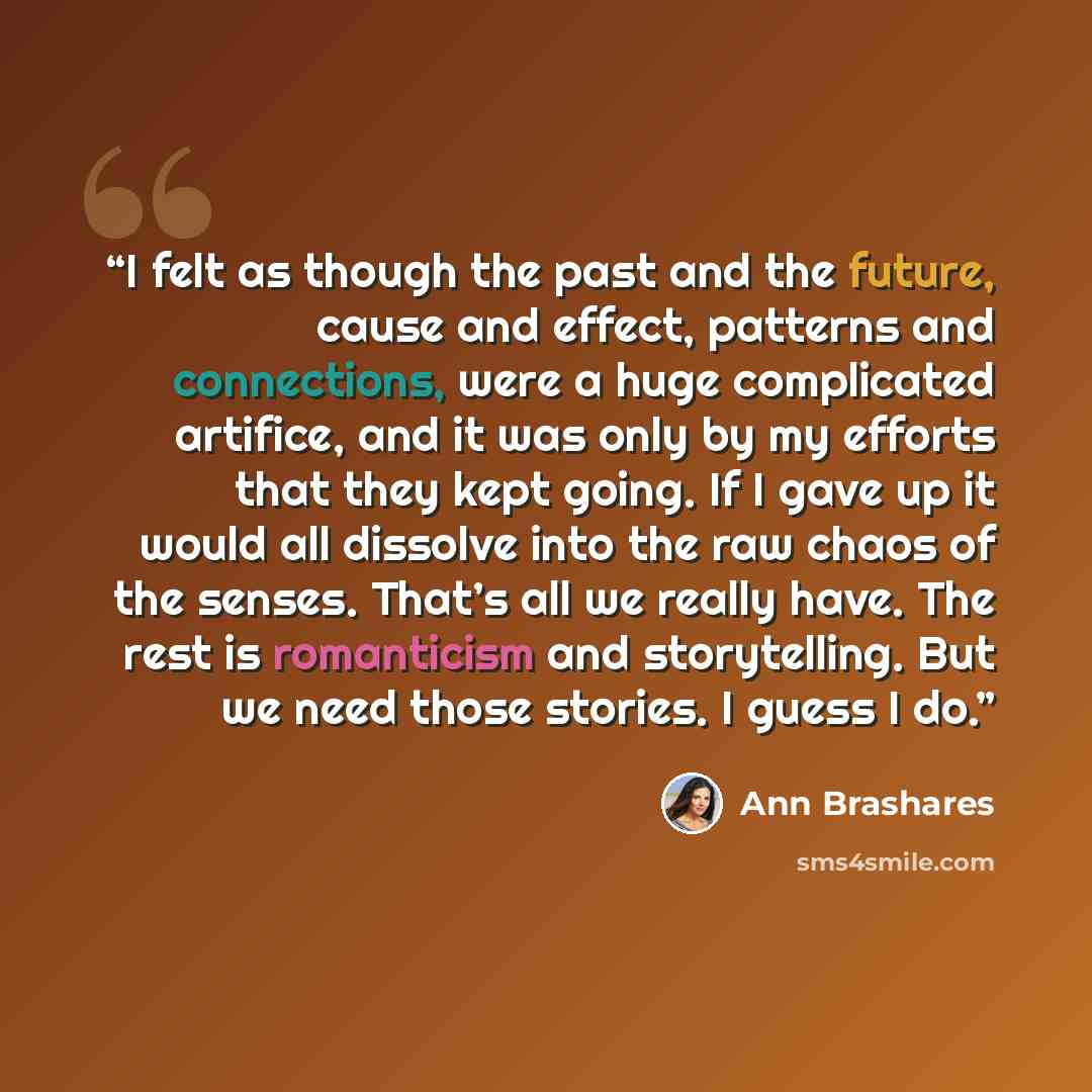 “I felt as though the past and the future, cause and effect, patterns and connections, were a huge complicated artifice, and it was only by my efforts that they kept going. If I gave up it would all dissolve into the raw chaos of the senses. That’s all we really have. The rest is romanticism and…” quote by Ann Brashares