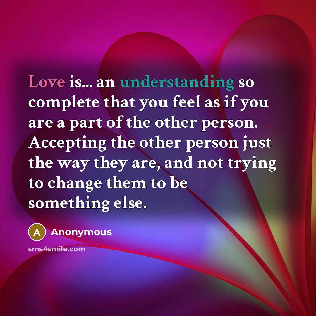 “Love is... an understanding so complete that you feel as if you are a part of the other person. Accepting the other person just the way they are, and not trying to change them to be something else.” quote by Anonymous