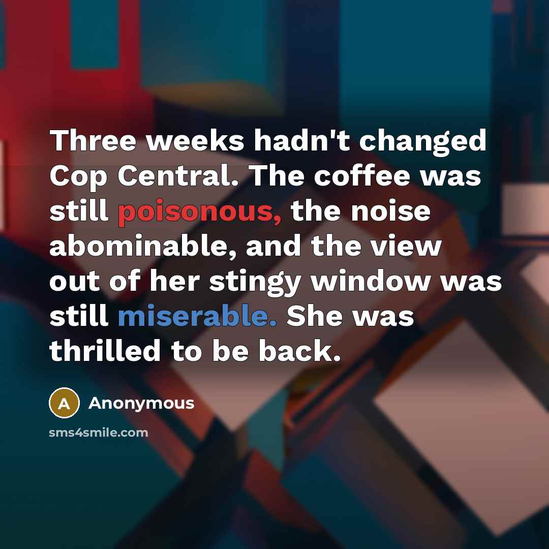 “Three weeks hadn't changed Cop Central. The coffee was still poisonous, the noise abominable, and the view out of her stingy window was still miserable. She was thrilled to be back.” quote by Anonymous