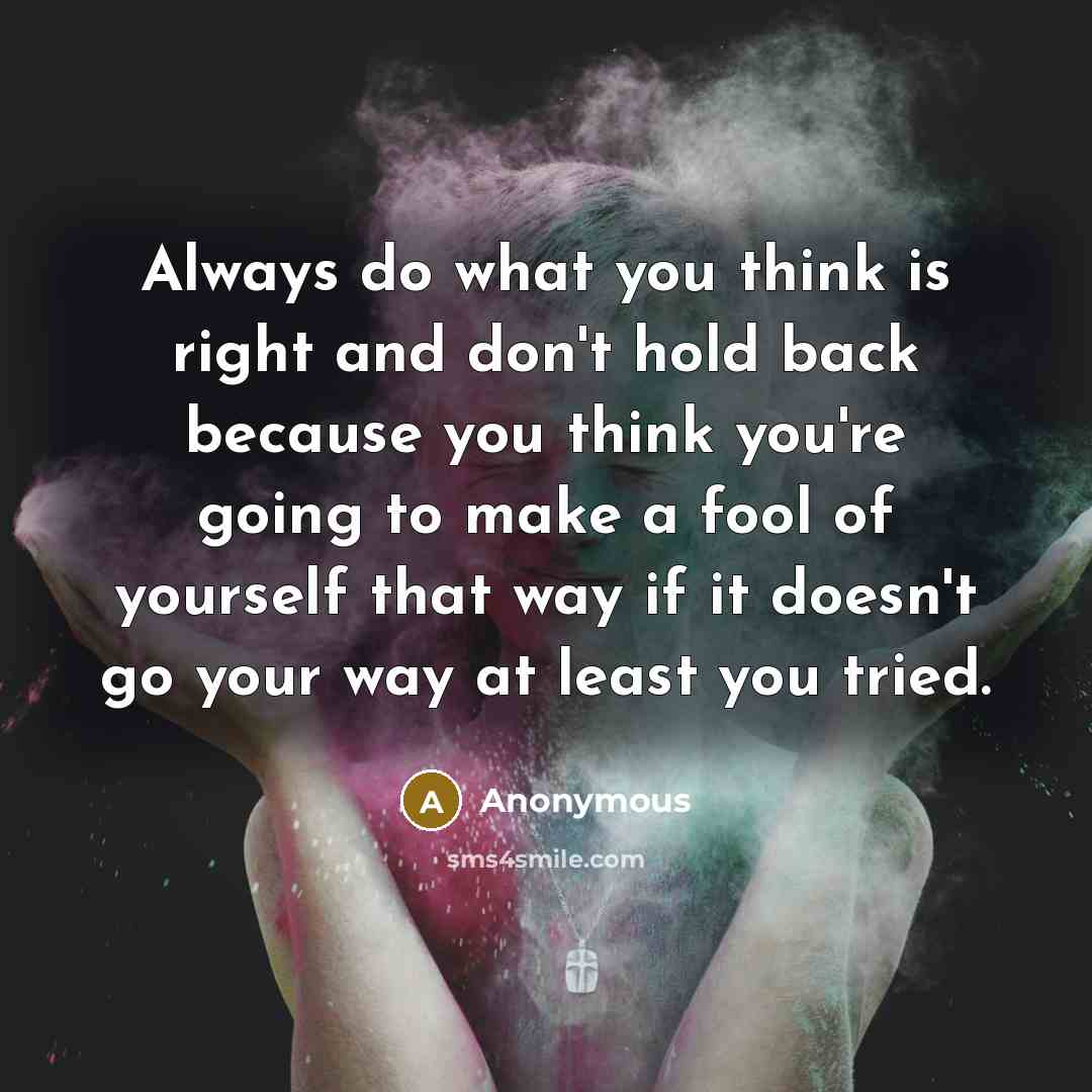 “Always do what you think is right and don't hold back because you think you're going to make a fool of yourself that way if it doesn't go your way at least you tried.” quote by Anonymous