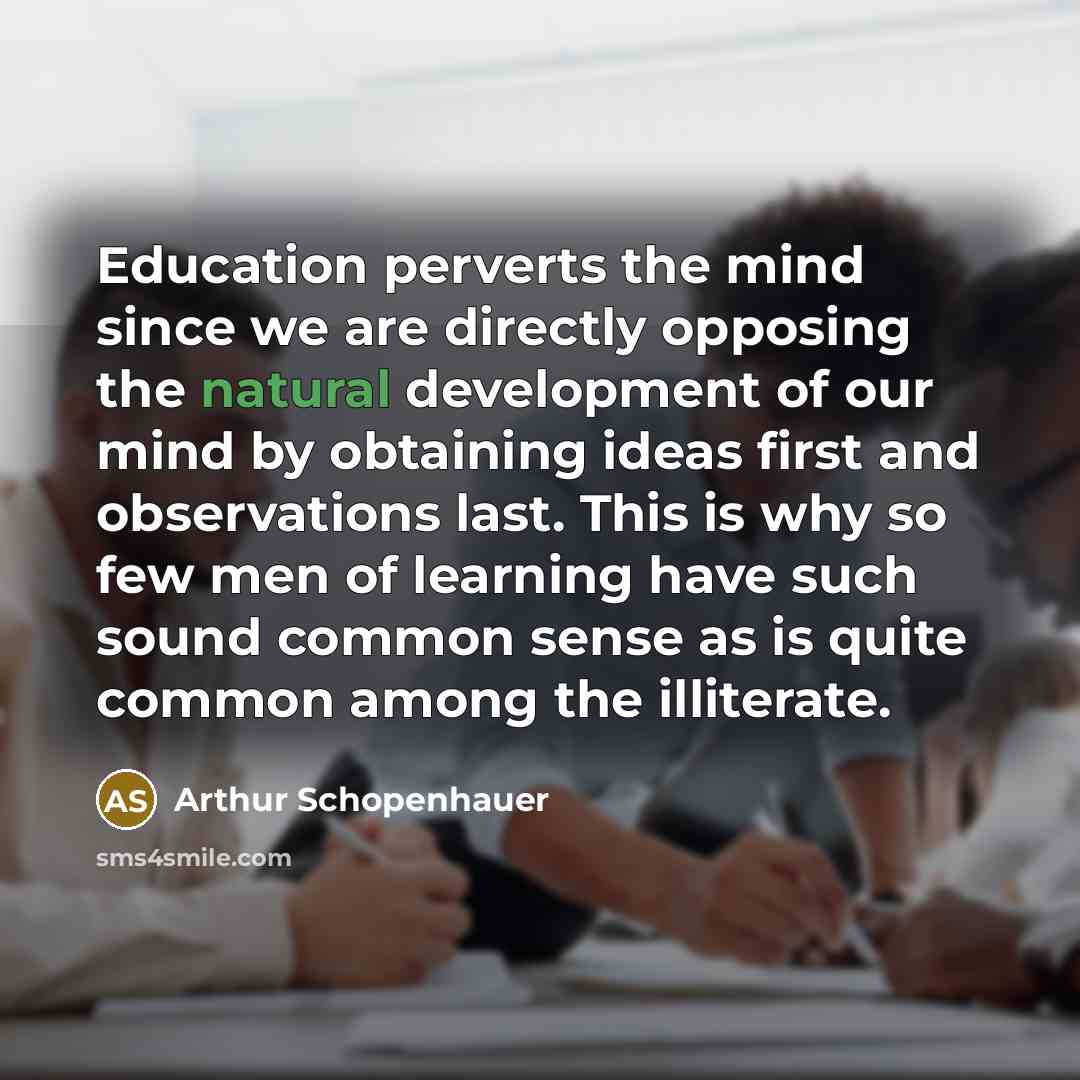 “Education perverts the mind since we are directly opposing the natural development of our mind by obtaining ideas first and observations last. This is why so few men of learning have such sound common sense as is quite common among the illiterate.” quote by Arthur Schopenhauer