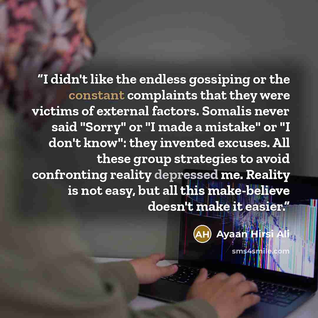 “I didn't like the endless gossiping or the constant complaints that they were victims of external factors. Somalis never said "Sorry" or "I made a mistake" or "I don't know": they invented excuses. All these group strategies to avoid confronting reality depressed me. Reality is not easy, but all…” quote by Ayaan Hirsi Ali