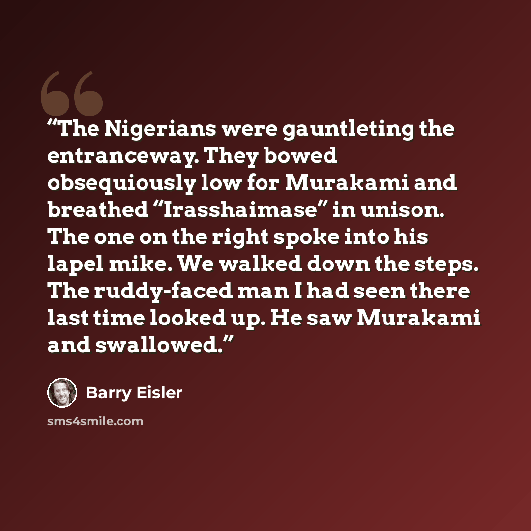 “The Nigerians were gauntleting the entranceway. They bowed obsequiously low for Murakami and breathed “Irasshaimase” in unison. The one on the right spoke into his lapel mike. We walked down the steps. The ruddy-faced man I had seen there last time looked up. He saw Murakami and swallowed.” quote by Barry Eisler