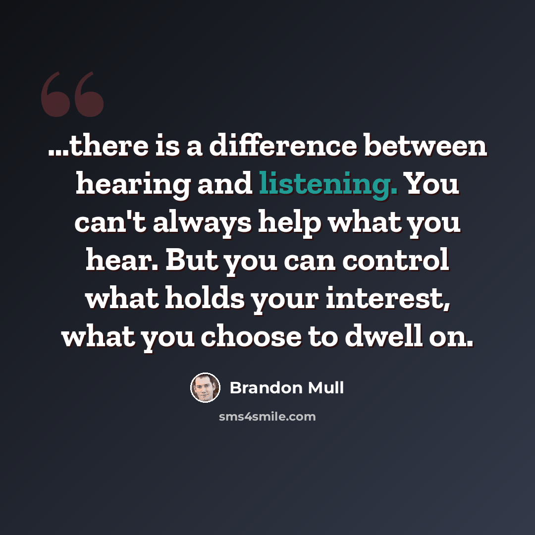 “…there is a difference between hearing and listening. You can't always help what you hear. But you can control what holds your interest, what you choose to dwell on.” quote by Brandon Mull
